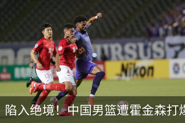 陷入绝境！中国男篮遭霍金森打爆 末轮不胜将无缘世界杯