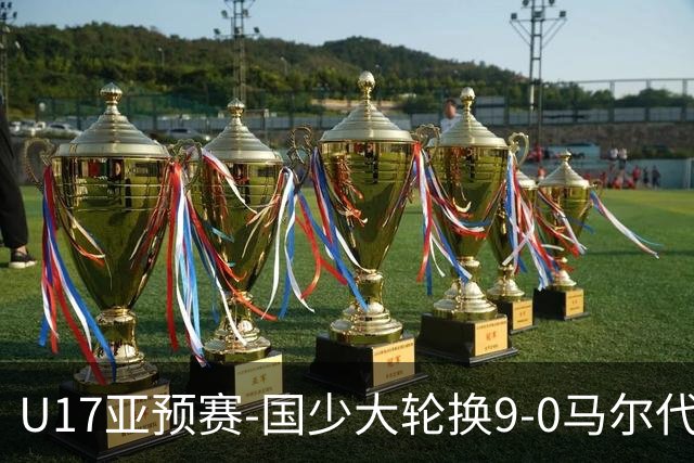 U17亚预赛-国少大轮换9-0马尔代夫 国少3连胜末轮将战韩国